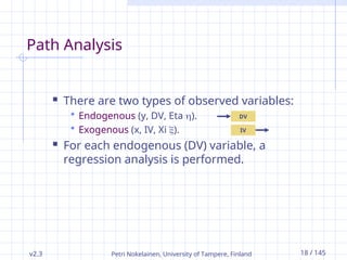 v2.3 Petri Nokelainen, University of Tampere, Finland 18 / 145
Path Analysis
 There are two types of observed variables:
 Endogenous (y, DV, Eta ).
 Exogenous (x, IV, Xi ).
 For each endogenous (DV) variable, a
regression analysis is performed.
DV
IV
 