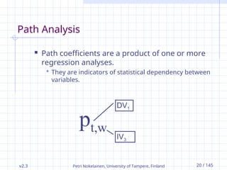 v2.3 Petri Nokelainen, University of Tampere, Finland 20 / 145
Path Analysis
 Path coefficients are a product of one or more
regression analyses.
 They are indicators of statistical dependency between
variables.
pt,w
DV1
IV3
 