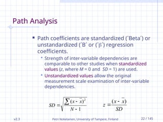 v2.3 Petri Nokelainen, University of Tampere, Finland 22 / 145
Path Analysis
 Path coefficients are standardized (´Beta´) or
unstandardized (´B´ or (´´) regression
coefficients.
 Strength of inter-variable dependencies are
comparable to other studies when standardized
values (z, where M = 0 and SD = 1) are used.
 Unstandardized values allow the original
measurement scale examination of inter-variable
dependencies.
1
)
( 2




N
x
x
SD
SD
x
x
z
)
( 

 