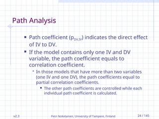 v2.3 Petri Nokelainen, University of Tampere, Finland 24 / 145
Path Analysis
 Path coefficient (pDV,IV) indicates the direct effect
of IV to DV.
 If the model contains only one IV and DV
variable, the path coefficient equals to
correlation coefficient.
 In those models that have more than two variables
(one IV and one DV), the path coefficients equal to
partial correlation coefficients.
 The other path coefficients are controlled while each
individual path coefficient is calculated.
 
