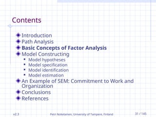 v2.3 Petri Nokelainen, University of Tampere, Finland 31 / 145
Contents
Introduction
Path Analysis
Basic Concepts of Factor Analysis
Model Constructing
 Model hypotheses
 Model specification
 Model identification
 Model estimation
An Example of SEM: Commitment to Work and
Organization
Conclusions
References
 