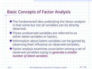 v2.3 Petri Nokelainen, University of Tampere, Finland 32 / 145
Basic Concepts of Factor Analysis
The fundamental idea underlying the factor analysis
is that some but not all variables can be directly
observed.
Those unobserved variables are referred to as
either latent variables or factors.
Information about latent variables can be gained by
observing their influence on observed variables.
Factor analysis examines covariation among a set of
observed variables trying to generate a smaller
number of latent variables.
 
