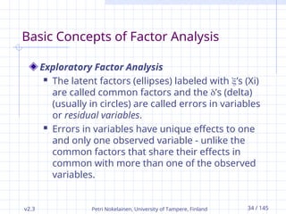 v2.3 Petri Nokelainen, University of Tampere, Finland 34 / 145
Basic Concepts of Factor Analysis
Exploratory Factor Analysis
 The latent factors (ellipses) labeled with ’s (Xi)
are called common factors and the ’s (delta)
(usually in circles) are called errors in variables
or residual variables.
 Errors in variables have unique effects to one
and only one observed variable - unlike the
common factors that share their effects in
common with more than one of the observed
variables.
 
