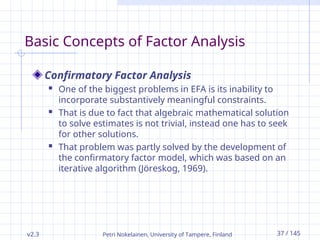 v2.3 Petri Nokelainen, University of Tampere, Finland 37 / 145
Basic Concepts of Factor Analysis
Confirmatory Factor Analysis
 One of the biggest problems in EFA is its inability to
incorporate substantively meaningful constraints.
 That is due to fact that algebraic mathematical solution
to solve estimates is not trivial, instead one has to seek
for other solutions.
 That problem was partly solved by the development of
the confirmatory factor model, which was based on an
iterative algorithm (Jöreskog, 1969).
 