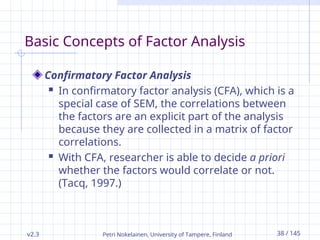v2.3 Petri Nokelainen, University of Tampere, Finland 38 / 145
Basic Concepts of Factor Analysis
Confirmatory Factor Analysis
 In confirmatory factor analysis (CFA), which is a
special case of SEM, the correlations between
the factors are an explicit part of the analysis
because they are collected in a matrix of factor
correlations.
 With CFA, researcher is able to decide a priori
whether the factors would correlate or not.
(Tacq, 1997.)
 