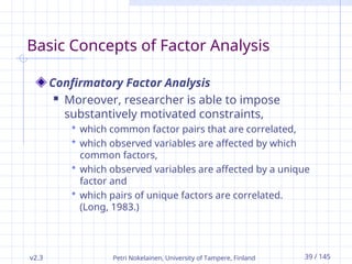 v2.3 Petri Nokelainen, University of Tampere, Finland 39 / 145
Basic Concepts of Factor Analysis
Confirmatory Factor Analysis
 Moreover, researcher is able to impose
substantively motivated constraints,
 which common factor pairs that are correlated,
 which observed variables are affected by which
common factors,
 which observed variables are affected by a unique
factor and
 which pairs of unique factors are correlated.
(Long, 1983.)
 