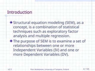 Petri Nokelainen, University of Tampere, Finland 4 / 145
Introduction
Structural equation modeling (SEM), as a
concept, is a combination of statistical
techniques such as exploratory factor
analysis and multiple regression.
The purpose of SEM is to examine a set of
relationships between one or more
Independent Variables (IV) and one or
more Dependent Variables (DV).
v2.3
 