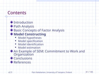 v2.3 Petri Nokelainen, University of Tampere, Finland 41 / 145
Contents
Introduction
Path Analysis
Basic Concepts of Factor Analysis
Model Constructing
 Model hypotheses
 Model specification
 Model identification
 Model estimation
An Example of SEM: Commitment to Work and
Organization
Conclusions
References
 