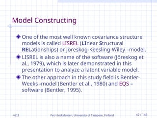v2.3 Petri Nokelainen, University of Tampere, Finland 42 / 145
Model Constructing
One of the most well known covariance structure
models is called LISREL (LInear Structural
RELationships) or Jöreskog-Keesling-Wiley –model.
LISREL is also a name of the software (Jöreskog et
al., 1979), which is later demonstrated in this
presentation to analyze a latent variable model.
The other approach in this study field is Bentler-
Weeks -model (Bentler et al., 1980) and EQS –
software (Bentler, 1995).
 