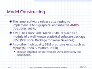 v2.3 Petri Nokelainen, University of Tampere, Finland 43 / 145
Model Constructing
The latest software release attempting to
implement SEM is graphical and intuitive AMOS
(Arbuckle, 1997).
AMOS has since 2000 taken LISREL’s place as a
module of a well-known statistical software package
SPSS (Statistical Package for Social Sciences).
Also other high quality SEM programs exist, such as
Mplus (Muthén & Muthén, 2000).
 MPlus is targeted for professional users, it has only text
input mode.
 