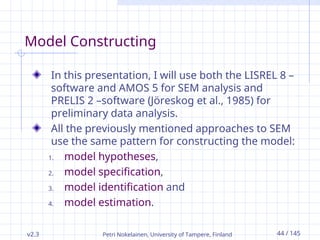 v2.3 Petri Nokelainen, University of Tampere, Finland 44 / 145
Model Constructing
In this presentation, I will use both the LISREL 8 –
software and AMOS 5 for SEM analysis and
PRELIS 2 –software (Jöreskog et al., 1985) for
preliminary data analysis.
All the previously mentioned approaches to SEM
use the same pattern for constructing the model:
1. model hypotheses,
2. model specification,
3. model identification and
4. model estimation.
 