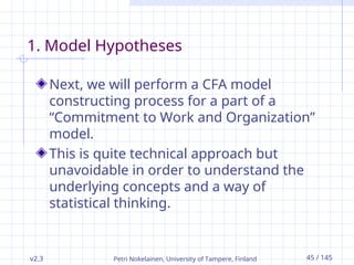 v2.3 Petri Nokelainen, University of Tampere, Finland 45 / 145
1. Model Hypotheses
Next, we will perform a CFA model
constructing process for a part of a
“Commitment to Work and Organization”
model.
This is quite technical approach but
unavoidable in order to understand the
underlying concepts and a way of
statistical thinking.
 