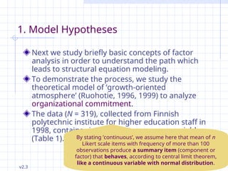 v2.3 Petri Nokelainen, University of Tampere, Finland 46 / 145
1. Model Hypotheses
Next we study briefly basic concepts of factor
analysis in order to understand the path which
leads to structural equation modeling.
To demonstrate the process, we study the
theoretical model of ‘growth-oriented
atmosphere’ (Ruohotie, 1996, 1999) to analyze
organizational commitment.
The data (N = 319), collected from Finnish
polytechnic institute for higher education staff in
1998, contains six continuous summary variables
(Table 1). By stating ’continuous’, we assume here that mean of n
Likert scale items with frequency of more than 100
observations produce a summary item (component or
factor) that behaves, according to central limit theorem,
like a continuous variable with normal distribution.
 