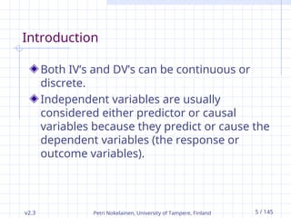 Petri Nokelainen, University of Tampere, Finland 5 / 145
Introduction
Both IV’s and DV’s can be continuous or
discrete.
Independent variables are usually
considered either predictor or causal
variables because they predict or cause the
dependent variables (the response or
outcome variables).
v2.3
 