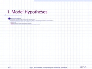 v2.3 Petri Nokelainen, University of Tampere, Finland 50 / 145
1. Model Hypotheses
What is covariance matrix?
 Scatter, covariance, and correlation matrix form the basis of a multivariate method.
 The correlation and the covariance matrix are also often used for a first inspection of relationships among the variables of a multivariate data set.
 All of these matrices are calculated using the matrix multiplication (A · B).
 The only difference between them is how the data is scaled before the matrix multiplication is executed:
 scatter: no scaling
 covariance: mean of each variable is subtracted before multiplication
 correlation: each variable is standardized (mean subtracted, then divided by standard deviation)
 