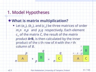 v2.3 Petri Nokelainen, University of Tampere, Finland 51 / 145
1. Model Hypotheses
What is matrix multiplication?
 Let (ars), (brs), and (crs) be three matrices of order
mxn nxp and pxq respectively. Each element
crs of the matrix C, the result of the matrix
product A•B, is then calculated by the inner
product of the s th row of A with the r th
column of B.
A B
*
n
p
p
q
= n
q
C C
A
B
p
p
 