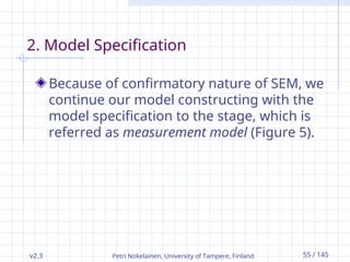 v2.3 Petri Nokelainen, University of Tampere, Finland 55 / 145
2. Model Specification
Because of confirmatory nature of SEM, we
continue our model constructing with the
model specification to the stage, which is
referred as measurement model (Figure 5).
 