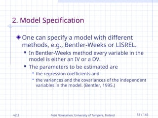 v2.3 Petri Nokelainen, University of Tampere, Finland 57 / 145
2. Model Specification
One can specify a model with different
methods, e.g., Bentler-Weeks or LISREL.
 In Bentler-Weeks method every variable in the
model is either an IV or a DV.
 The parameters to be estimated are
 the regression coefficients and
 the variances and the covariances of the independent
variables in the model. (Bentler, 1995.)
 