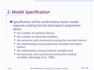 v2.3 Petri Nokelainen, University of Tampere, Finland 58 / 145
2. Model Specification
Specification of the confirmatory factor model
requires making formal and explicit statements
about
 the number of common factors,
 the number of observed variables,
 the variances and covariances among the common factors,
 the relationships among observed variables and latent
factors,
 the relationships among residual variables and
 the variances and covariances among the residual
variables. (Jöreskog et al., 1989.)
 