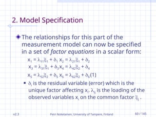 v2.3 Petri Nokelainen, University of Tampere, Finland 60 / 145
2. Model Specification
The relationships for this part of the
measurement model can now be specified
in a set of factor equations in a scalar form:
x1 = 111 + 1 x2 = 211 + 2
x3 = 311 + 3 x4 = 422 + 4
x5 = 522 + 5 x6 = 622 + 6 (1)
 i is the residual variable (error) which is the
unique factor affecting xi. ij is the loading of the
observed variables xi on the common factor j .
 