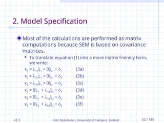 v2.3 Petri Nokelainen, University of Tampere, Finland 62 / 145
2. Model Specification
Most of the calculations are performed as matrix
computations because SEM is based on covariance
matrices.
 To translate equation (1) into a more matrix friendly form,
we write:
x1 = 111 + 02 + 1 (3a)
x2 = 211 + 02 + 2 (3b)
x3 = 311 + 02 + 3 (3c)
x4 = 01 + 422 + 4 (3d)
x5 = 01 + 522 + 5 (3e)
x6 = 02 + 622 + 6 (3f)
 
