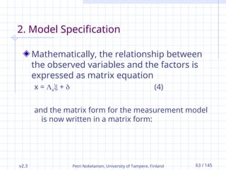 v2.3 Petri Nokelainen, University of Tampere, Finland 63 / 145
2. Model Specification
Mathematically, the relationship between
the observed variables and the factors is
expressed as matrix equation
x = x +  (4)
and the matrix form for the measurement model
is now written in a matrix form:
 