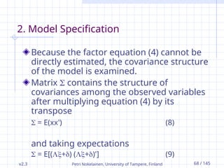 v2.3 Petri Nokelainen, University of Tampere, Finland 68 / 145
2. Model Specification
Because the factor equation (4) cannot be
directly estimated, the covariance structure
of the model is examined.
Matrix  contains the structure of
covariances among the observed variables
after multiplying equation (4) by its
transpose
 = E(xx') (8)
and taking expectations
 = E[(+) (+)'] (9)
 
