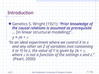 Petri Nokelainen, University of Tampere, Finland 7 / 145
Introduction
Genetics S. Wright (1921): “Prior knowledge of
the causal relations is assumed as prerequisite
… [in linear structural modeling]”.
y = x + 
“In an ideal experiment where we control X to x
and any other set Z of variables (not containing
X or Y) to z, the value of Y is given by x + ,
where  is not a function of the settings x and z.”
(Pearl, 2000)
v2.3
 