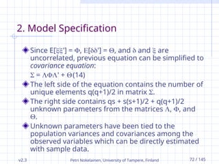 v2.3 Petri Nokelainen, University of Tampere, Finland 72 / 145
2. Model Specification
Since E['] = , ['] = , and  and  are
uncorrelated, previous equation can be simplified to
covariance equation:
 = ' + (14)
The left side of the equation contains the number of
unique elements q(q+1)/2 in matrix .
The right side contains qs + s(s+1)/2 + q(q+1)/2
unknown parameters from the matrices , , and
.
Unknown parameters have been tied to the
population variances and covariances among the
observed variables which can be directly estimated
with sample data.
 