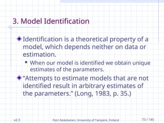v2.3 Petri Nokelainen, University of Tampere, Finland 73 / 145
3. Model Identification
Identification is a theoretical property of a
model, which depends neither on data or
estimation.
 When our model is identified we obtain unique
estimates of the parameters.
“Attempts to estimate models that are not
identified result in arbitrary estimates of
the parameters.” (Long, 1983, p. 35.)
 