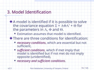 v2.3 Petri Nokelainen, University of Tampere, Finland 74 / 145
3. Model Identification
A model is identified if it is possible to solve
the covariance equation  = ' +  for
the parameters in ,  and .
 Estimation assumes that model is identified.
There are three conditions for identification:
 necessary conditions, which are essential but not
sufficient,
 sufficient conditions, which if met imply that
model is identified but if not met do not imply
opposite (unidentified),
 necessary and sufficient conditions.
 