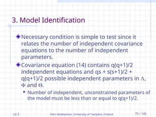 v2.3 Petri Nokelainen, University of Tampere, Finland 75 / 145
3. Model Identification
Necessary condition is simple to test since it
relates the number of independent covariance
equations to the number of independent
parameters.
Covariance equation (14) contains q(q+1)/2
independent equations and qs + s(s+1)/2 +
q(q+1)/2 possible independent parameters in ,
 and .
 Number of independent, unconstrained parameters of
the model must be less than or equal to q(q+1)/2.
 