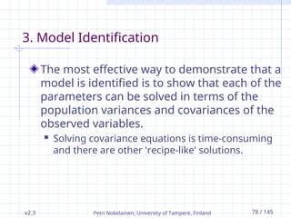 v2.3 Petri Nokelainen, University of Tampere, Finland 78 / 145
3. Model Identification
The most effective way to demonstrate that a
model is identified is to show that each of the
parameters can be solved in terms of the
population variances and covariances of the
observed variables.
 Solving covariance equations is time-consuming
and there are other 'recipe-like' solutions.
 