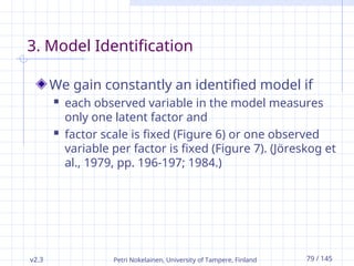v2.3 Petri Nokelainen, University of Tampere, Finland 79 / 145
3. Model Identification
We gain constantly an identified model if
 each observed variable in the model measures
only one latent factor and
 factor scale is fixed (Figure 6) or one observed
variable per factor is fixed (Figure 7). (Jöreskog et
al., 1979, pp. 196-197; 1984.)
 