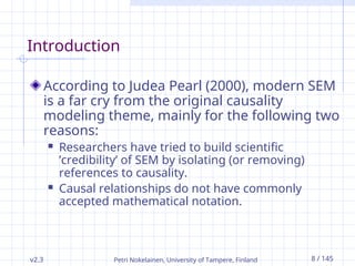 Petri Nokelainen, University of Tampere, Finland 8 / 145
Introduction
According to Judea Pearl (2000), modern SEM
is a far cry from the original causality
modeling theme, mainly for the following two
reasons:
 Researchers have tried to build scientific
’credibility’ of SEM by isolating (or removing)
references to causality.
 Causal relationships do not have commonly
accepted mathematical notation.
v2.3
 