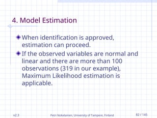 v2.3 Petri Nokelainen, University of Tampere, Finland 82 / 145
4. Model Estimation
When identification is approved,
estimation can proceed.
If the observed variables are normal and
linear and there are more than 100
observations (319 in our example),
Maximum Likelihood estimation is
applicable.
 