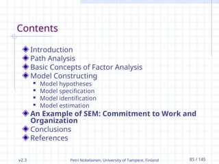 v2.3 Petri Nokelainen, University of Tampere, Finland 85 / 145
Contents
Introduction
Path Analysis
Basic Concepts of Factor Analysis
Model Constructing
 Model hypotheses
 Model specification
 Model identification
 Model estimation
An Example of SEM: Commitment to Work and
Organization
Conclusions
References
 