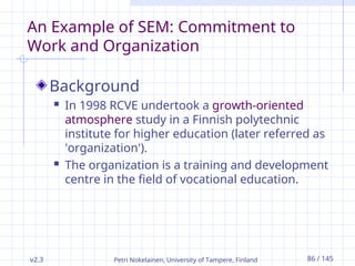 v2.3 Petri Nokelainen, University of Tampere, Finland 86 / 145
An Example of SEM: Commitment to
Work and Organization
Background
 In 1998 RCVE undertook a growth-oriented
atmosphere study in a Finnish polytechnic
institute for higher education (later referred as
'organization').
 The organization is a training and development
centre in the field of vocational education.
 