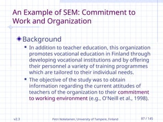 v2.3 Petri Nokelainen, University of Tampere, Finland 87 / 145
An Example of SEM: Commitment to
Work and Organization
Background
 In addition to teacher education, this organization
promotes vocational education in Finland through
developing vocational institutions and by offering
their personnel a variety of training programmes
which are tailored to their individual needs.
 The objective of the study was to obtain
information regarding the current attitudes of
teachers of the organization to their commitment
to working environment (e.g., O'Neill et al., 1998).
 