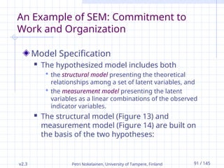 v2.3 Petri Nokelainen, University of Tampere, Finland 91 / 145
An Example of SEM: Commitment to
Work and Organization
Model Specification
 The hypothesized model includes both
 the structural model presenting the theoretical
relationships among a set of latent variables, and
 the measurement model presenting the latent
variables as a linear combinations of the observed
indicator variables.
 The structural model (Figure 13) and
measurement model (Figure 14) are built on
the basis of the two hypotheses:
 