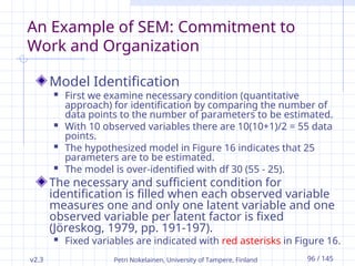 v2.3 Petri Nokelainen, University of Tampere, Finland 96 / 145
An Example of SEM: Commitment to
Work and Organization
Model Identification
 First we examine necessary condition (quantitative
approach) for identification by comparing the number of
data points to the number of parameters to be estimated.
 With 10 observed variables there are 10(10+1)/2 = 55 data
points.
 The hypothesized model in Figure 16 indicates that 25
parameters are to be estimated.
 The model is over-identified with df 30 (55 - 25).
The necessary and sufficient condition for
identification is filled when each observed variable
measures one and only one latent variable and one
observed variable per latent factor is fixed
(Jöreskog, 1979, pp. 191-197).
 Fixed variables are indicated with red asterisks in Figure 16.
 