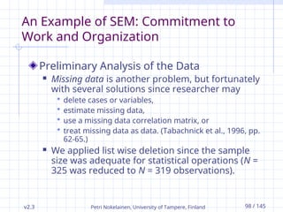 v2.3 Petri Nokelainen, University of Tampere, Finland 98 / 145
An Example of SEM: Commitment to
Work and Organization
Preliminary Analysis of the Data
 Missing data is another problem, but fortunately
with several solutions since researcher may
 delete cases or variables,
 estimate missing data,
 use a missing data correlation matrix, or
 treat missing data as data. (Tabachnick et al., 1996, pp.
62-65.)
 We applied list wise deletion since the sample
size was adequate for statistical operations (N =
325 was reduced to N = 319 observations).
 