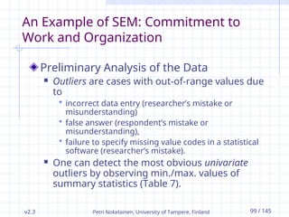 v2.3 Petri Nokelainen, University of Tampere, Finland 99 / 145
An Example of SEM: Commitment to
Work and Organization
Preliminary Analysis of the Data
 Outliers are cases with out-of-range values due
to
 incorrect data entry (researcher’s mistake or
misunderstanding)
 false answer (respondent’s mistake or
misunderstanding),
 failure to specify missing value codes in a statistical
software (researcher’s mistake).
 One can detect the most obvious univariate
outliers by observing min./max. values of
summary statistics (Table 7).
 