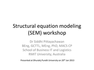 Structural equation modeling
(SEM) workshop
Dr Siddhi Pittayachawan
BEng, GCTTL, MEng, PhD, MACS CP
School of Business IT and Logistics
RMIT University, Australia
Presented at Dhurakij Pundit University on 20th Jan 2013
 