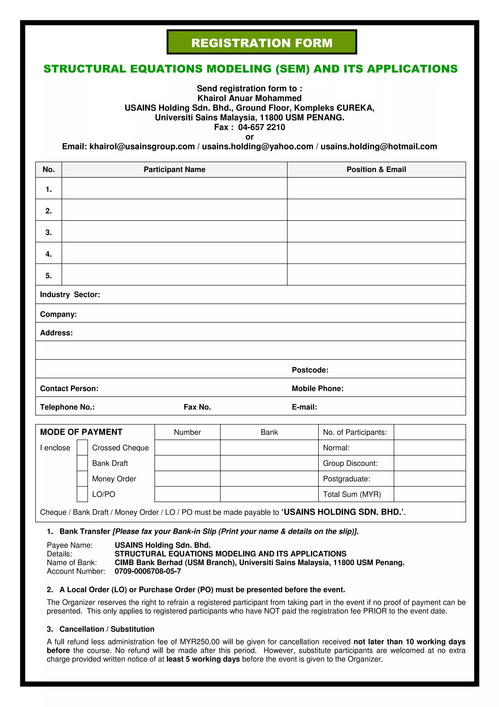 REGISTRATION FORM

STRUCTURAL EQUATIONS MODELING (SEM) AND ITS APPLICATIONS
                                       Send registration form to :
                                       Khairol Anuar Mohammed
                     USAINS Holding Sdn. Bhd., Ground Floor, Kompleks ЄUREKA,
                            Universiti Sains Malaysia, 11800 USM PENANG.
                                           Fax : 04-657 2210
                                                   or
      Email: khairol@usainsgroup.com / usains.holding@yahoo.com / usains.holding@hotmail.com

No.                            Participant Name                                              Position & Email

 1.

 2.

 3.

 4.

 5.

Industry Sector:

Company:

Address:



                                                                            Postcode:

Contact Person:                                                             Mobile Phone:

Telephone No.:                             Fax No.                          E-mail:


MODE OF PAYMENT                         Number                     Bank               No. of Participants:

I enclose      Crossed Cheque                                                         Normal:

               Bank Draft                                                             Group Discount:

               Money Order                                                            Postgraduate:

               LO/PO                                                                  Total Sum (MYR)

Cheque / Bank Draft / Money Order / LO / PO must be made payable to ‘USAINS HOLDING SDN. BHD.’.

  1. Bank Transfer [Please fax your Bank-in Slip (Print your name & details on the slip)].
  Payee Name:         USAINS Holding Sdn. Bhd.
  Details:            STRUCTURAL EQUATIONS MODELING AND ITS APPLICATIONS
  Name of Bank:       CIMB Bank Berhad (USM Branch), Universiti Sains Malaysia, 11800 USM Penang.
  Account Number:     0709-0006708-05-7

  2. A Local Order (LO) or Purchase Order (PO) must be presented before the event.
  The Organizer reserves the right to refrain a registered participant from taking part in the event if no proof of payment can be
  presented. This only applies to registered participants who have NOT paid the registration fee PRIOR to the event date.

  3. Cancellation / Substitution
  A full refund less administration fee of MYR250.00 will be given for cancellation received not later than 10 working days
  before the course. No refund will be made after this period. However, substitute participants are welcomed at no extra
  charge provided written notice of at least 5 working days before the event is given to the Organizer.
 