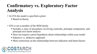 Confirmatory vs. Exploratory Factor
Analysis
• In CFA the model is specified a priori
 Based on theory
• EFA is not a member of the SEM family
 Includes a class of procedures involving centroids, principal components, and
principal axis factor analysis
 Does not require a priori hypothesis about relationships within your model
 Inductive vs. deductive approach
 More restrictions on the relationships between indicators and latent factors

 