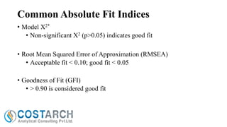 Common Absolute Fit Indices
• Model X2*
• Non-significant X2 (p>0.05) indicates good fit
• Root Mean Squared Error of Approximation (RMSEA)
• Acceptable fit < 0.10; good fit < 0.05
• Goodness of Fit (GFI)
• > 0.90 is considered good fit

 