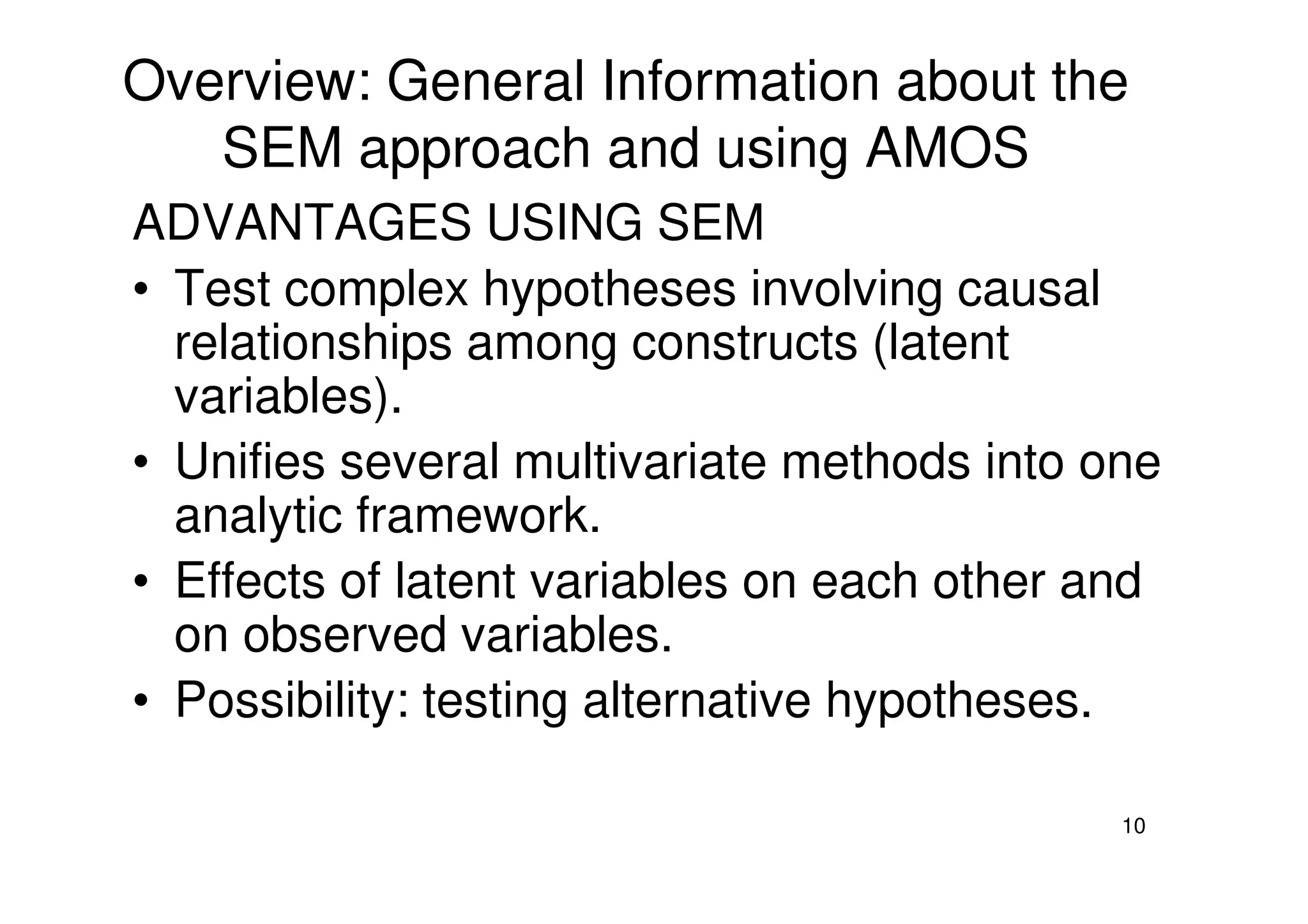 Overview: General Information about the
SEM approach and using AMOS
ADVANTAGES USING SEM
• Test complex hypotheses involving causal
relationships among constructs (latent
variables).
• Unifies several multivariate methods into one
10
• Unifies several multivariate methods into one
analytic framework.
• Effects of latent variables on each other and
on observed variables.
• Possibility: testing alternative hypotheses.
 