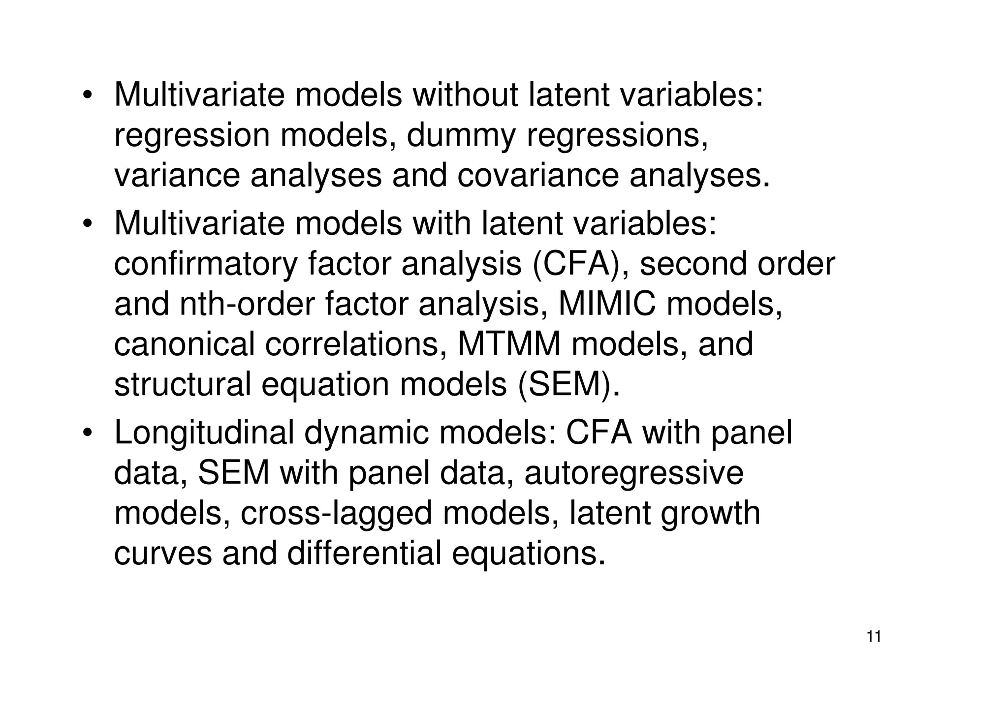 • Multivariate models without latent variables:
regression models, dummy regressions,
variance analyses and covariance analyses.
• Multivariate models with latent variables:
confirmatory factor analysis (CFA), second order
and nth-order factor analysis, MIMIC models,
canonical correlations, MTMM models, and
11
canonical correlations, MTMM models, and
structural equation models (SEM).
• Longitudinal dynamic models: CFA with panel
data, SEM with panel data, autoregressive
models, cross-lagged models, latent growth
curves and differential equations.
 