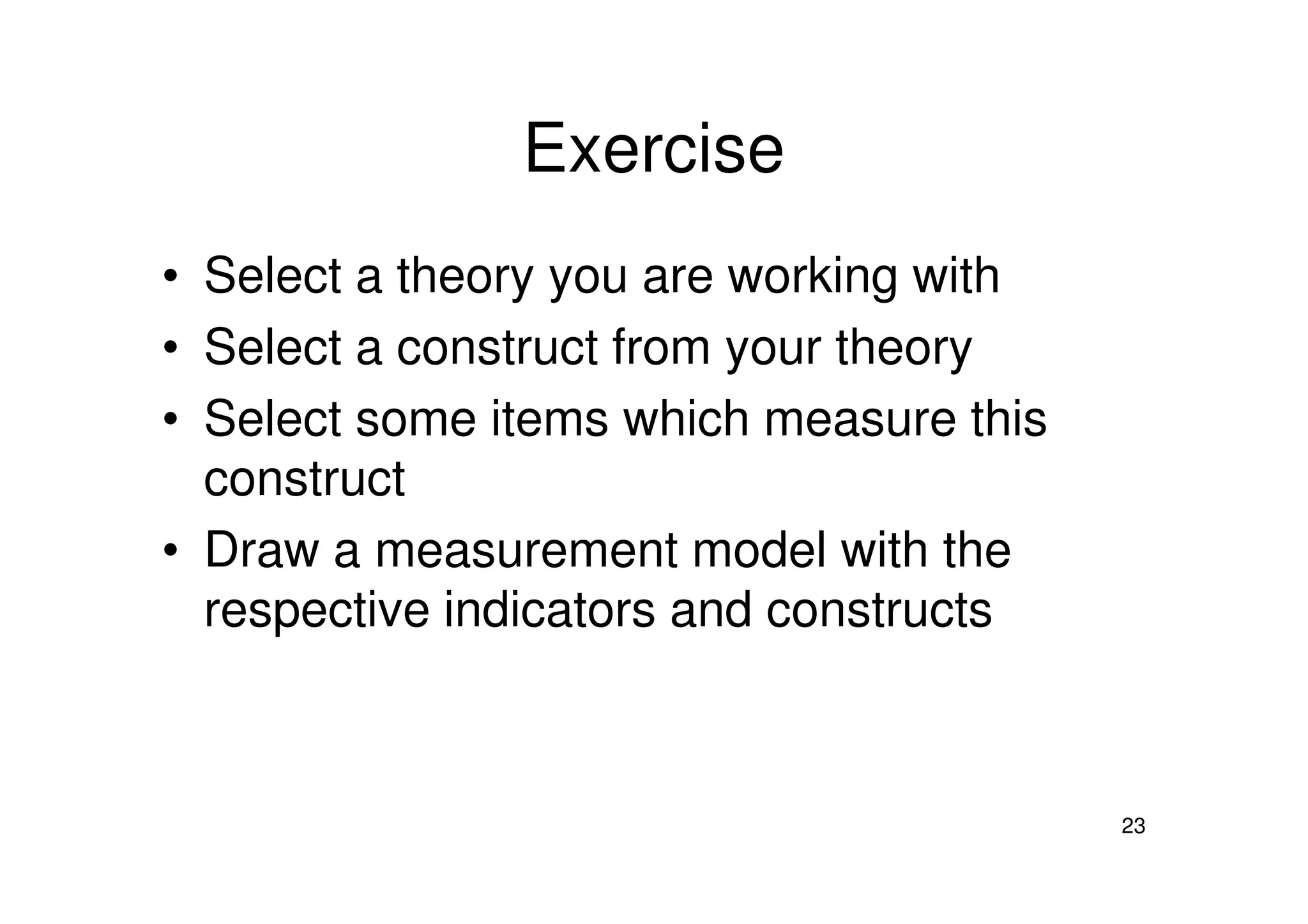 Exercise
• Select a theory you are working with
• Select a construct from your theory
• Select some items which measure this
construct
23
construct
• Draw a measurement model with the
respective indicators and constructs
 